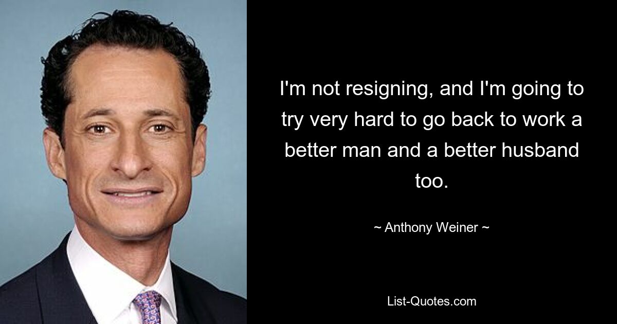 I'm not resigning, and I'm going to try very hard to go back to work a better man and a better husband too. — © Anthony Weiner