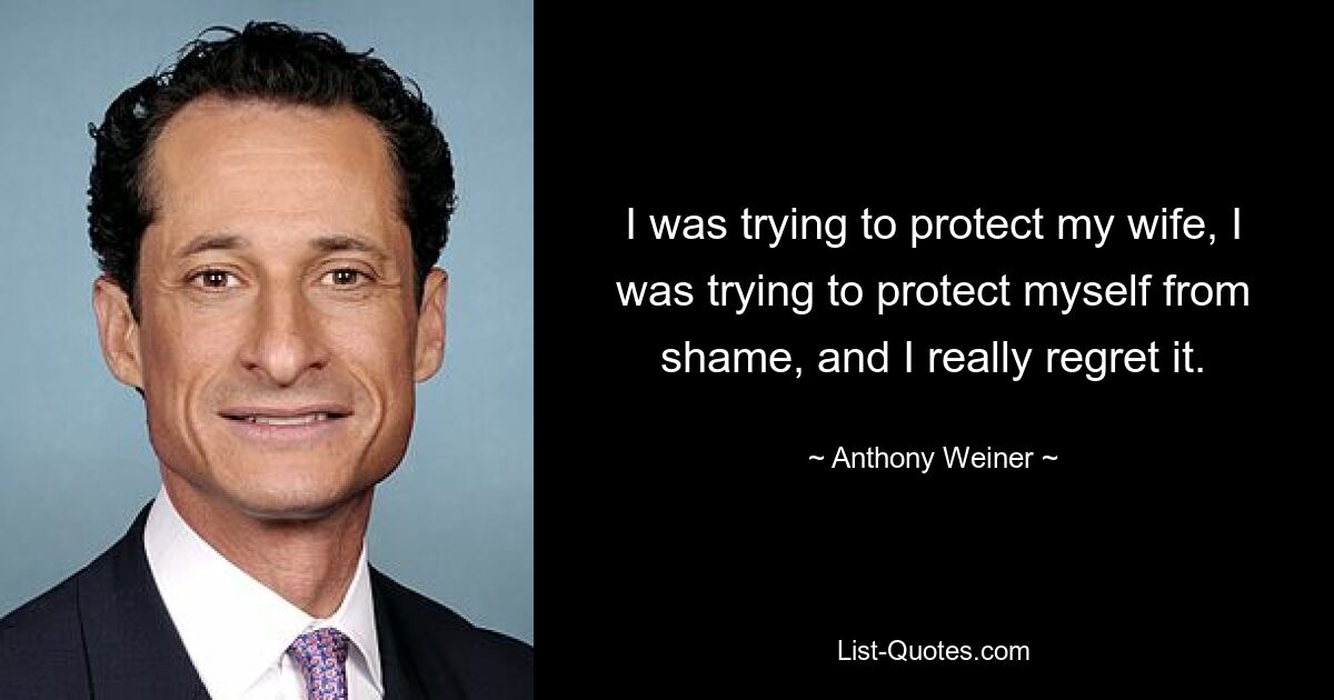 I was trying to protect my wife, I was trying to protect myself from shame, and I really regret it. — © Anthony Weiner