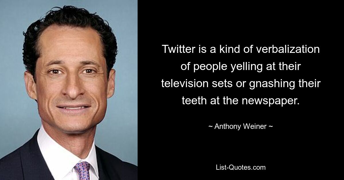 Twitter is a kind of verbalization of people yelling at their television sets or gnashing their teeth at the newspaper. — © Anthony Weiner