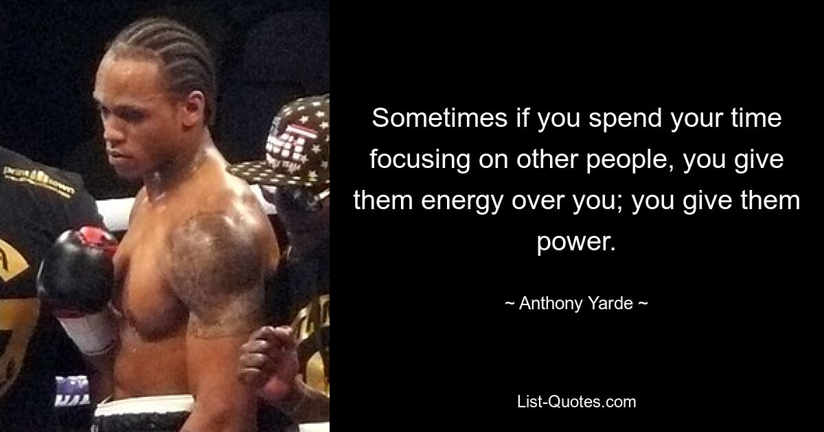 Sometimes if you spend your time focusing on other people, you give them energy over you; you give them power. — © Anthony Yarde