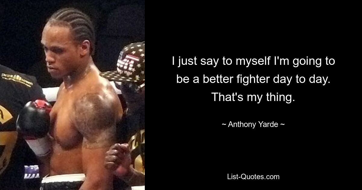 I just say to myself I'm going to be a better fighter day to day. That's my thing. — © Anthony Yarde