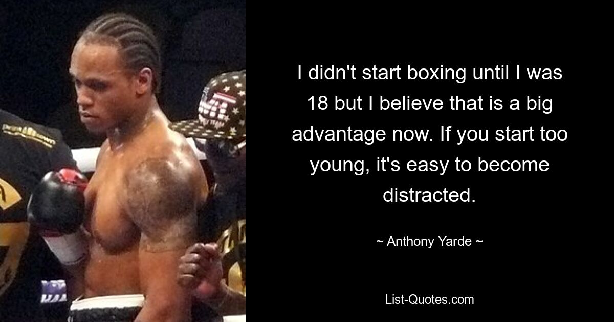 I didn't start boxing until I was 18 but I believe that is a big advantage now. If you start too young, it's easy to become distracted. — © Anthony Yarde