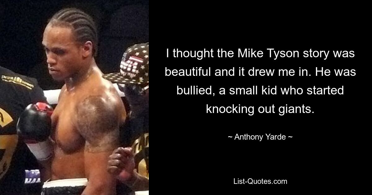 I thought the Mike Tyson story was beautiful and it drew me in. He was bullied, a small kid who started knocking out giants. — © Anthony Yarde