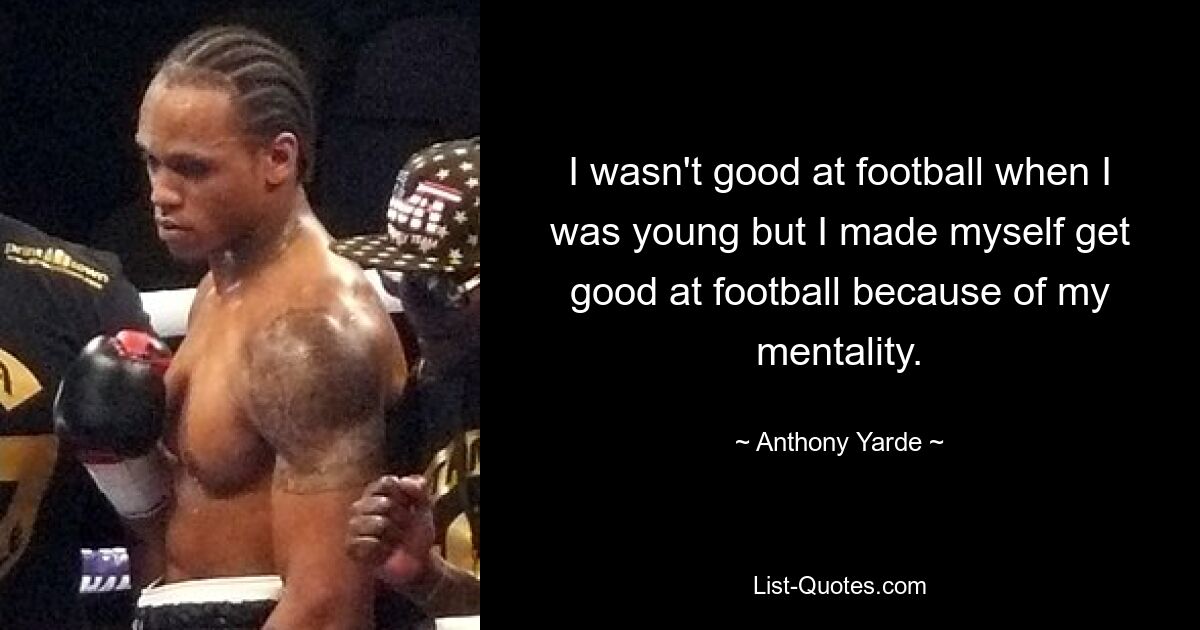 I wasn't good at football when I was young but I made myself get good at football because of my mentality. — © Anthony Yarde