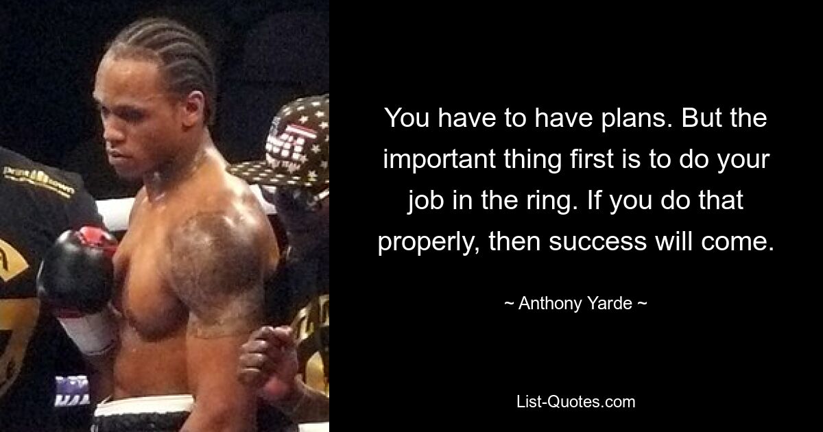 You have to have plans. But the important thing first is to do your job in the ring. If you do that properly, then success will come. — © Anthony Yarde