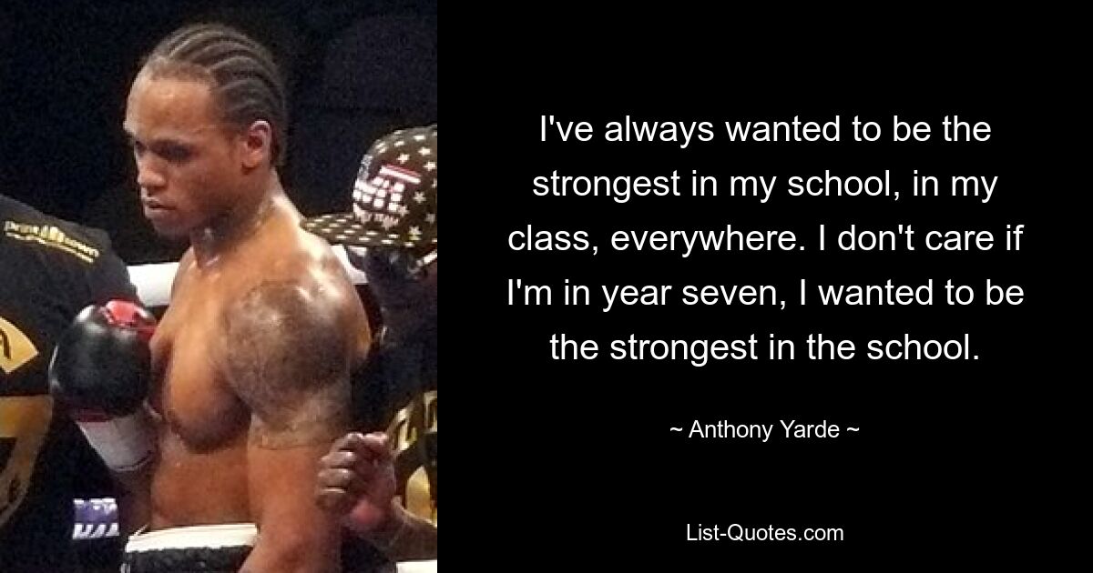 I've always wanted to be the strongest in my school, in my class, everywhere. I don't care if I'm in year seven, I wanted to be the strongest in the school. — © Anthony Yarde