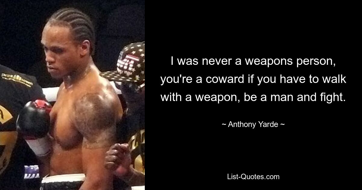 I was never a weapons person, you're a coward if you have to walk with a weapon, be a man and fight. — © Anthony Yarde