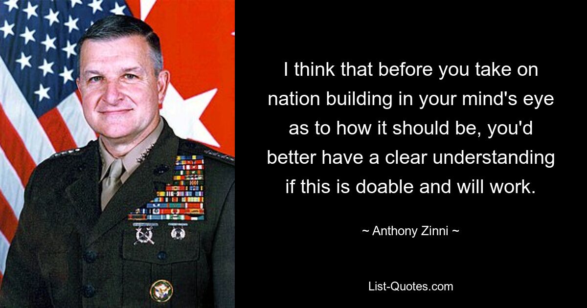 I think that before you take on nation building in your mind's eye as to how it should be, you'd better have a clear understanding if this is doable and will work. — © Anthony Zinni