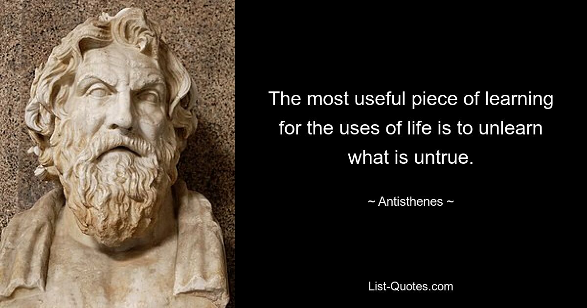 The most useful piece of learning for the uses of life is to unlearn what is untrue. — © Antisthenes