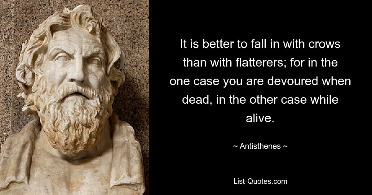 It is better to fall in with crows than with flatterers; for in the one case you are devoured when dead, in the other case while alive. — © Antisthenes