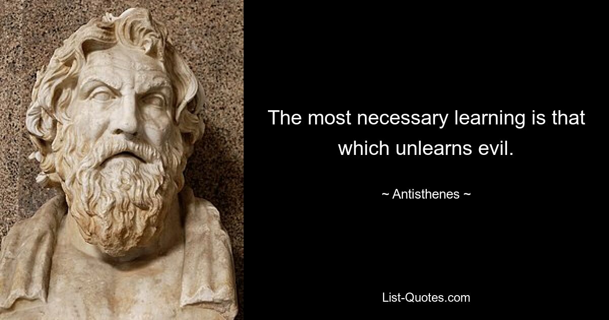 The most necessary learning is that which unlearns evil. — © Antisthenes