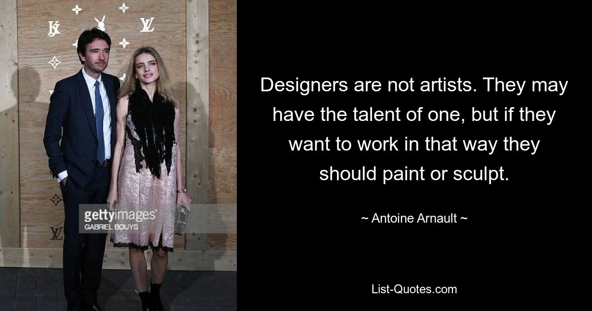 Designers are not artists. They may have the talent of one, but if they want to work in that way they should paint or sculpt. — © Antoine Arnault