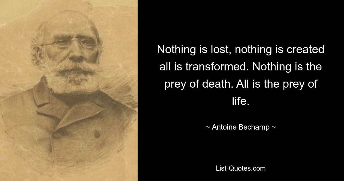 Nothing is lost, nothing is created all is transformed. Nothing is the prey of death. All is the prey of life. — © Antoine Bechamp