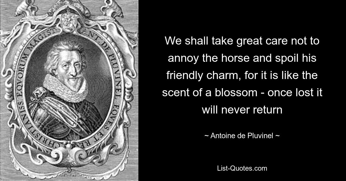 We shall take great care not to annoy the horse and spoil his friendly charm, for it is like the scent of a blossom - once lost it will never return — © Antoine de Pluvinel