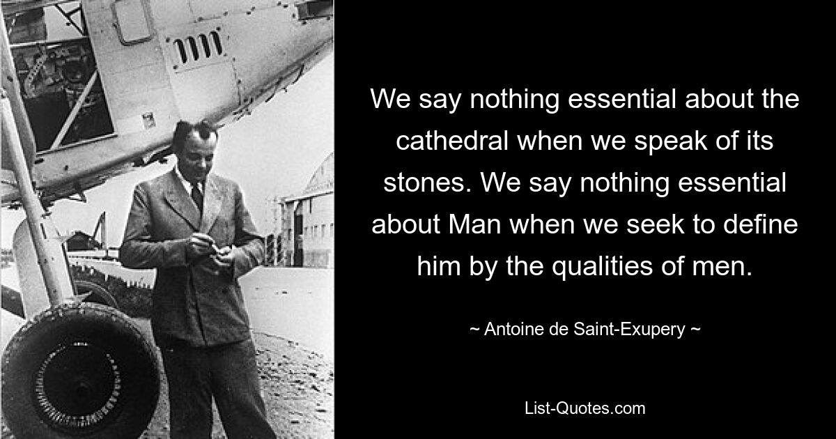 We say nothing essential about the cathedral when we speak of its stones. We say nothing essential about Man when we seek to define him by the qualities of men. — © Antoine de Saint-Exupery