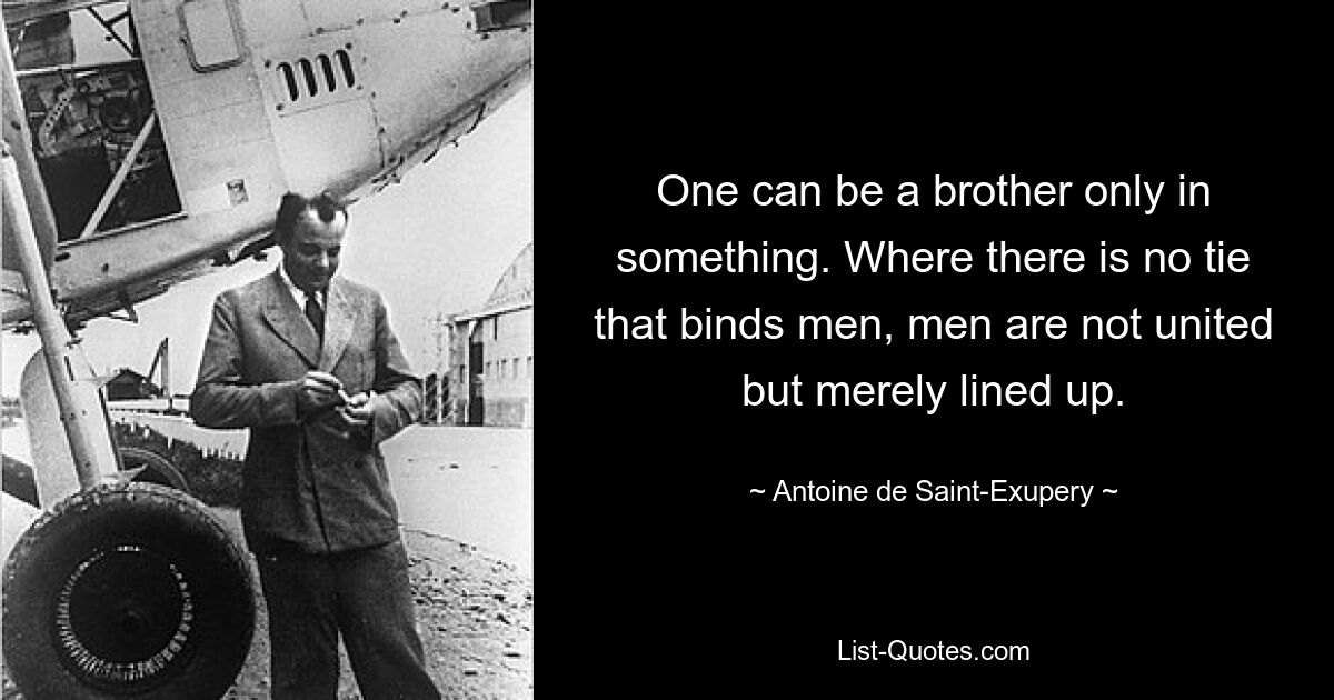 One can be a brother only in something. Where there is no tie that binds men, men are not united but merely lined up. — © Antoine de Saint-Exupery