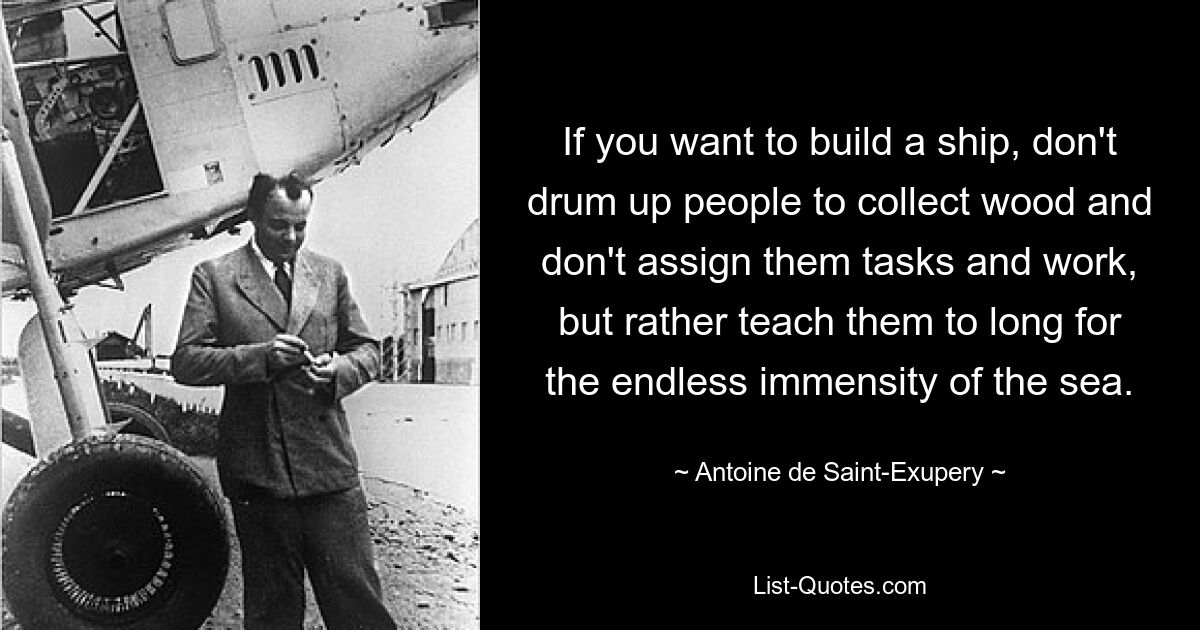 If you want to build a ship, don't drum up people to collect wood and don't assign them tasks and work, but rather teach them to long for the endless immensity of the sea. — © Antoine de Saint-Exupery