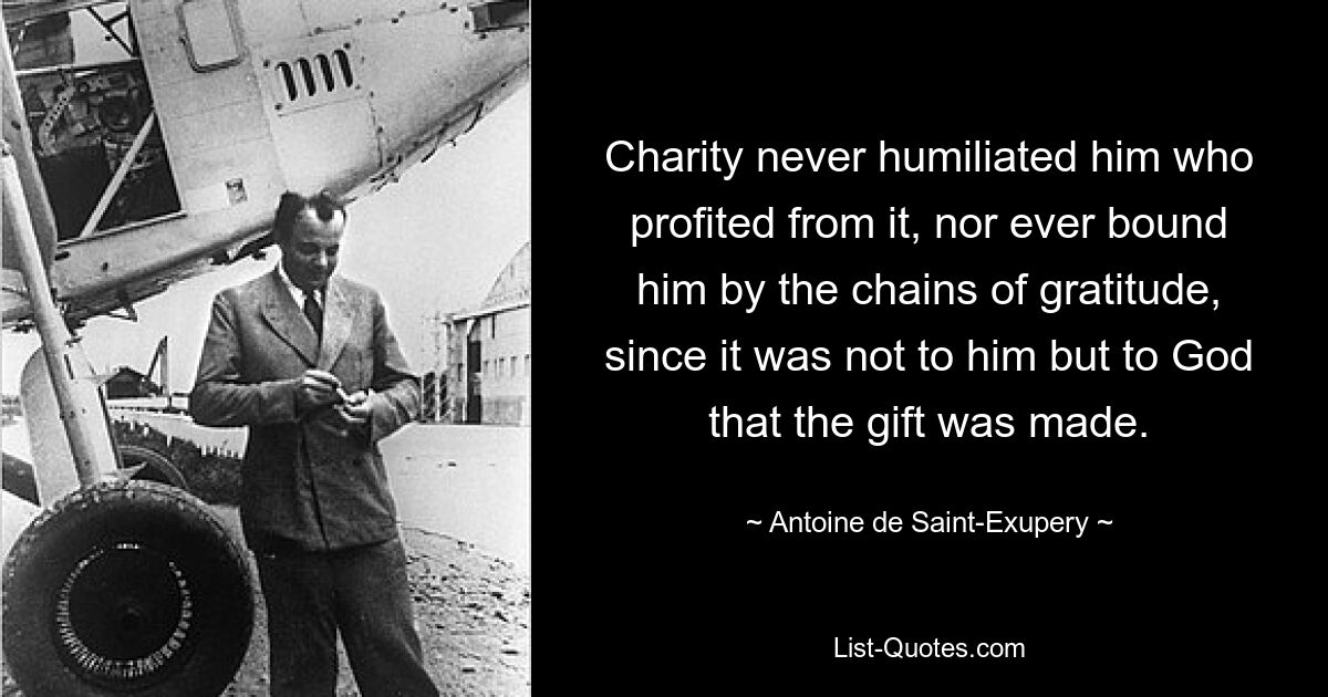 Charity never humiliated him who profited from it, nor ever bound him by the chains of gratitude, since it was not to him but to God that the gift was made. — © Antoine de Saint-Exupery