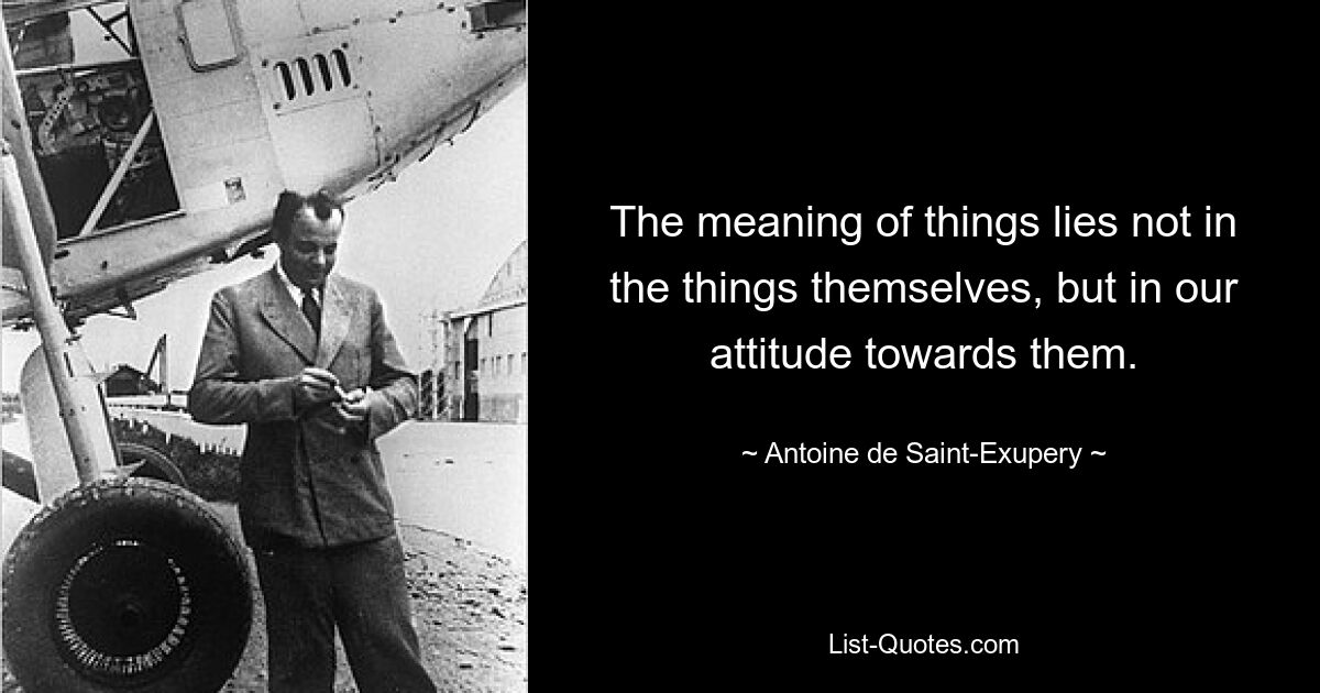 The meaning of things lies not in the things themselves, but in our attitude towards them. — © Antoine de Saint-Exupery