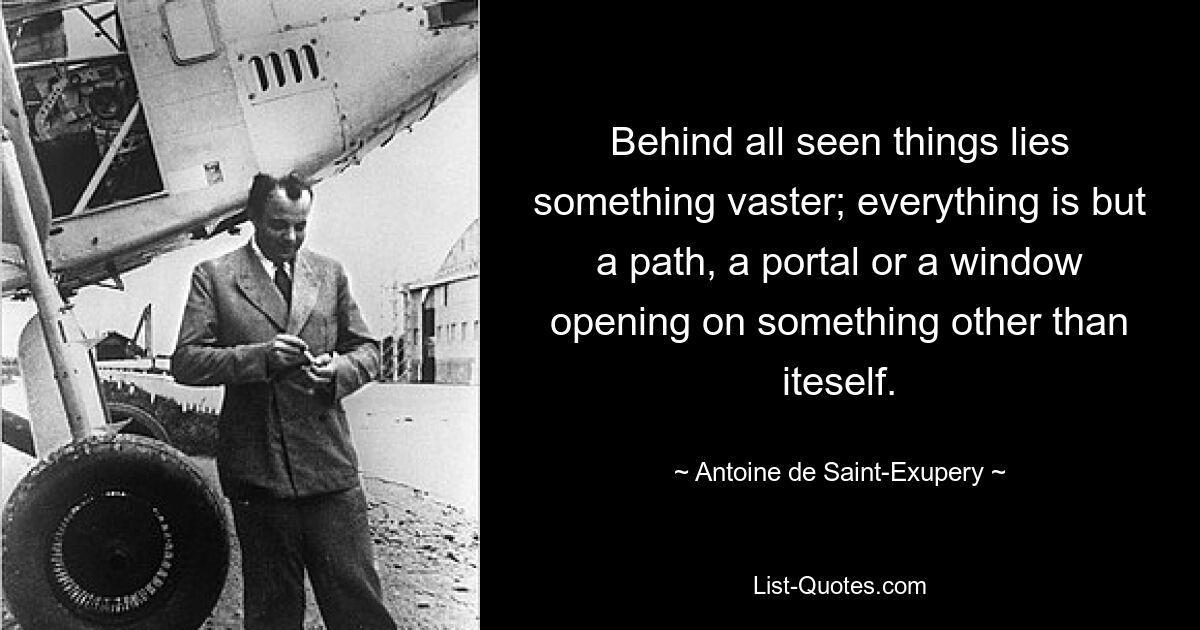 Behind all seen things lies something vaster; everything is but a path, a portal or a window opening on something other than iteself. — © Antoine de Saint-Exupery