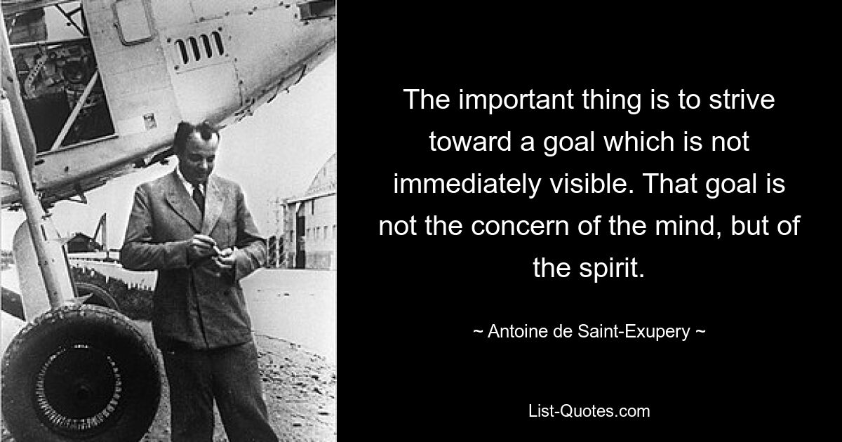 The important thing is to strive toward a goal which is not immediately visible. That goal is not the concern of the mind, but of the spirit. — © Antoine de Saint-Exupery