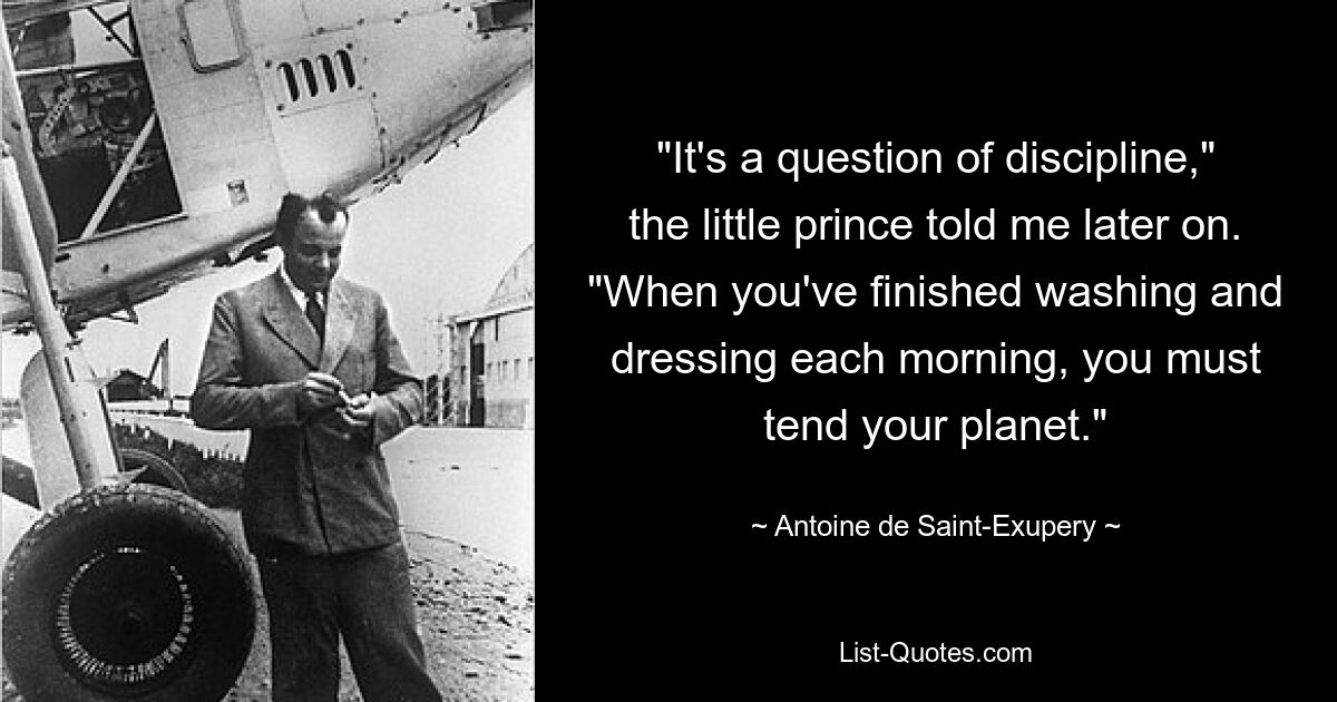 "It's a question of discipline," the little prince told me later on. "When you've finished washing and dressing each morning, you must tend your planet." — © Antoine de Saint-Exupery