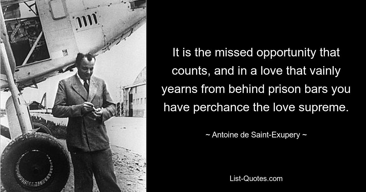 It is the missed opportunity that counts, and in a love that vainly yearns from behind prison bars you have perchance the love supreme. — © Antoine de Saint-Exupery