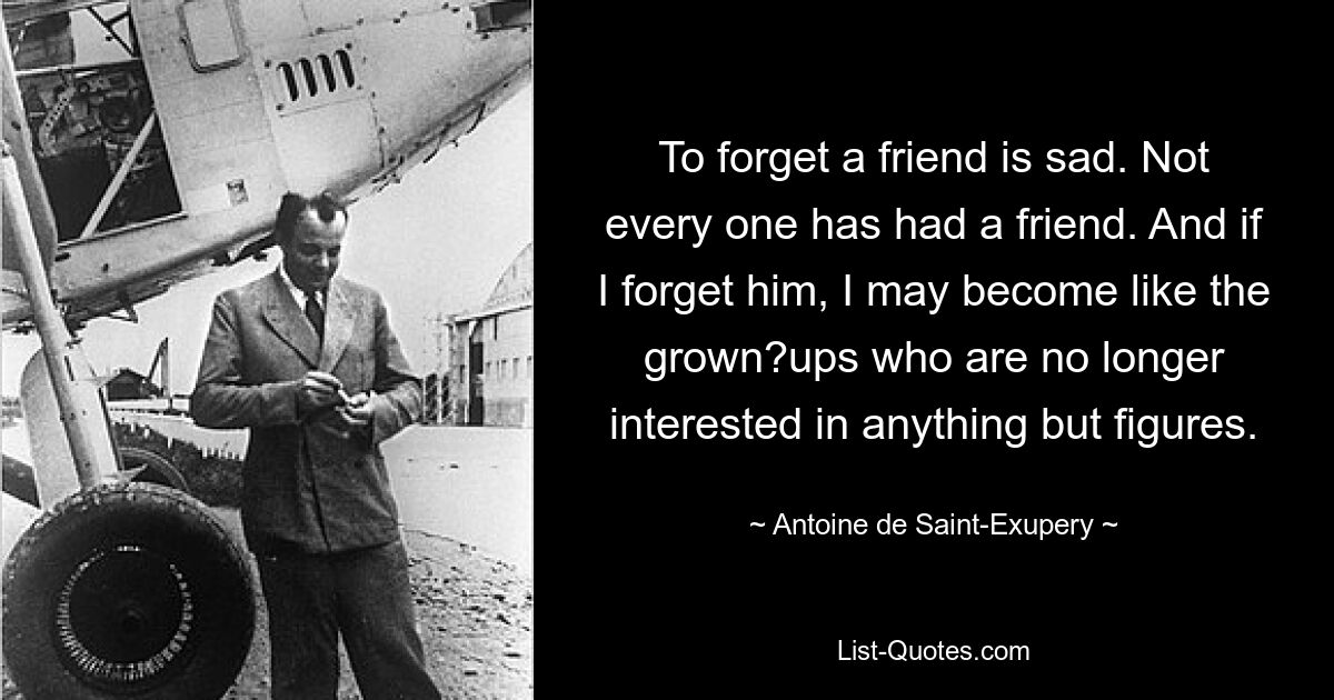 Einen Freund zu vergessen ist traurig. Nicht jeder hatte einen Freund. Und wenn ich ihn vergesse, werde ich vielleicht wie die Erwachsenen, die sich nur noch für Zahlen interessieren. — © Antoine de Saint-Exupéry