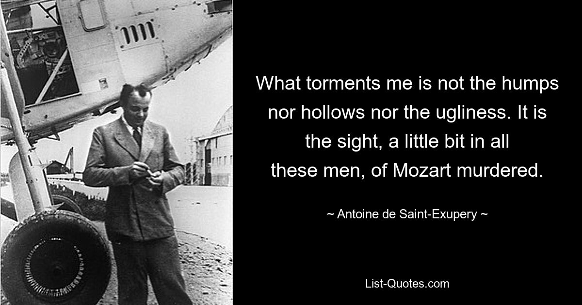 What torments me is not the humps nor hollows nor the ugliness. It is the sight, a little bit in all these men, of Mozart murdered. — © Antoine de Saint-Exupery