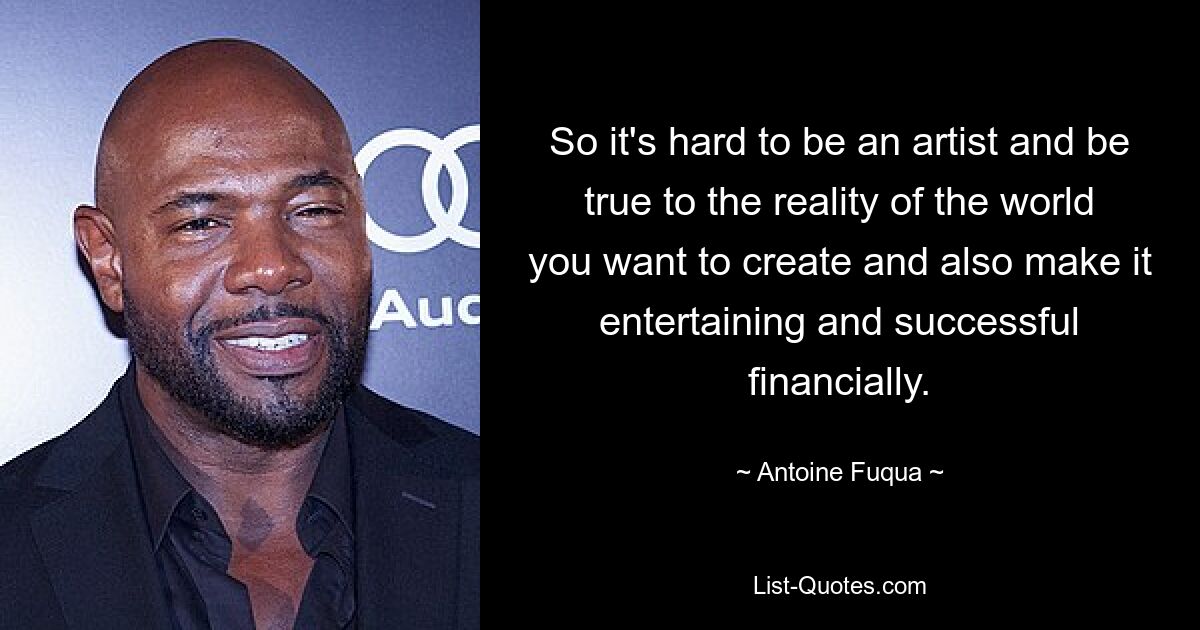 So it's hard to be an artist and be true to the reality of the world you want to create and also make it entertaining and successful financially. — © Antoine Fuqua