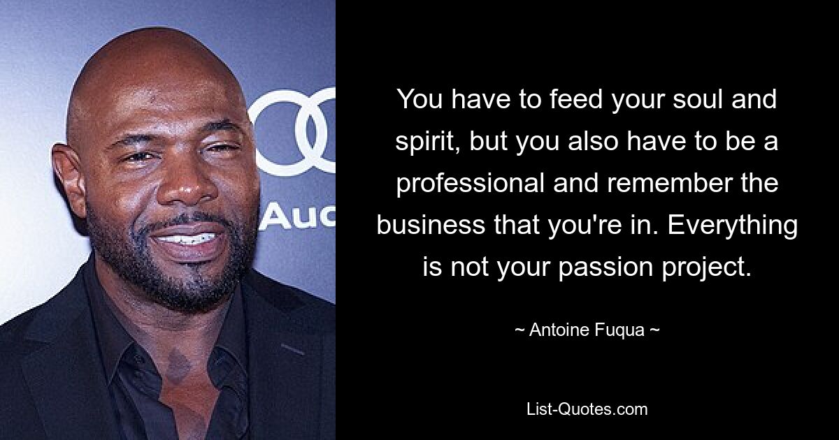 You have to feed your soul and spirit, but you also have to be a professional and remember the business that you're in. Everything is not your passion project. — © Antoine Fuqua