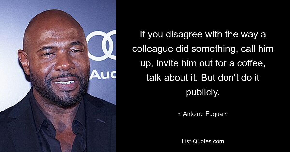 If you disagree with the way a colleague did something, call him up, invite him out for a coffee, talk about it. But don't do it publicly. — © Antoine Fuqua