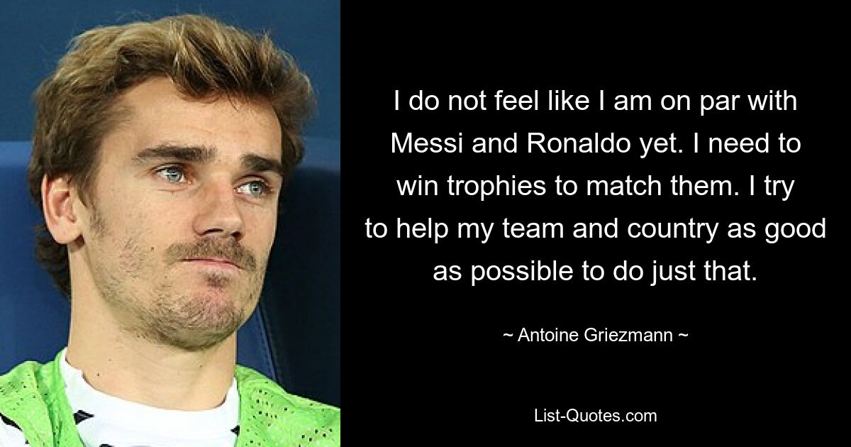 I do not feel like I am on par with Messi and Ronaldo yet. I need to win trophies to match them. I try to help my team and country as good as possible to do just that. — © Antoine Griezmann