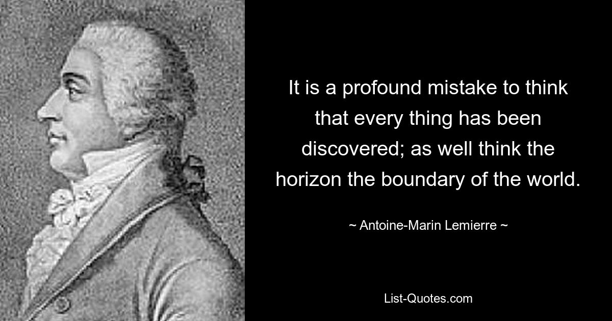 It is a profound mistake to think that every thing has been discovered; as well think the horizon the boundary of the world. — © Antoine-Marin Lemierre