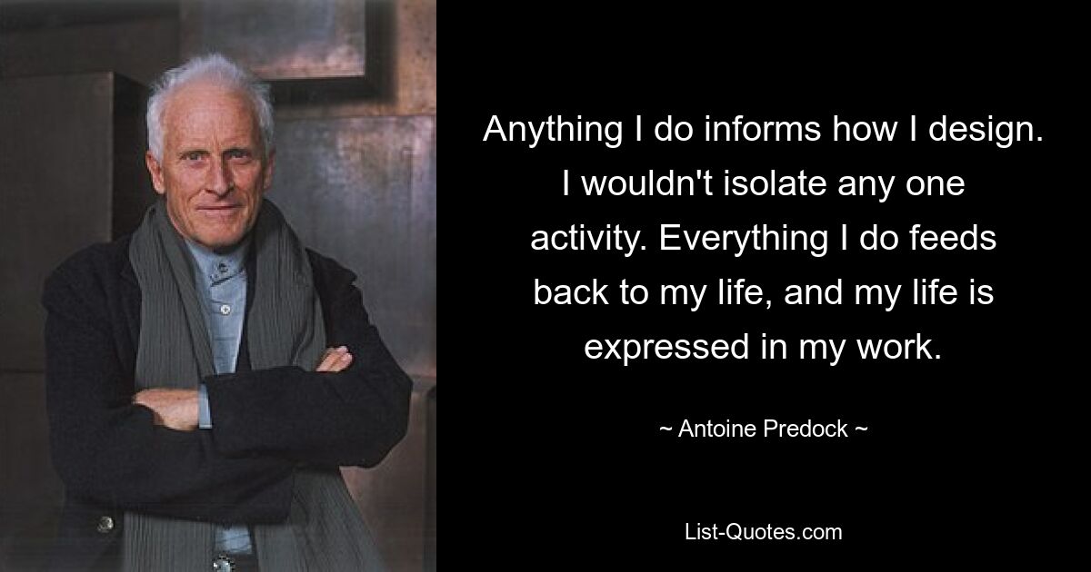 Anything I do informs how I design. I wouldn't isolate any one activity. Everything I do feeds back to my life, and my life is expressed in my work. — © Antoine Predock