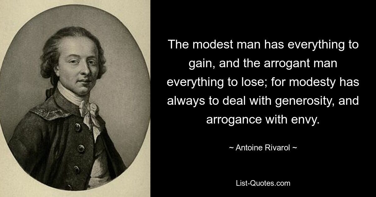 The modest man has everything to gain, and the arrogant man everything to lose; for modesty has always to deal with generosity, and arrogance with envy. — © Antoine Rivarol