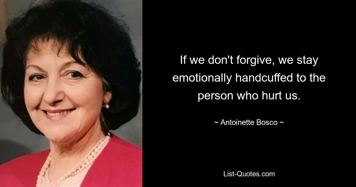 If we don't forgive, we stay emotionally handcuffed to the person who hurt us. — © Antoinette Bosco