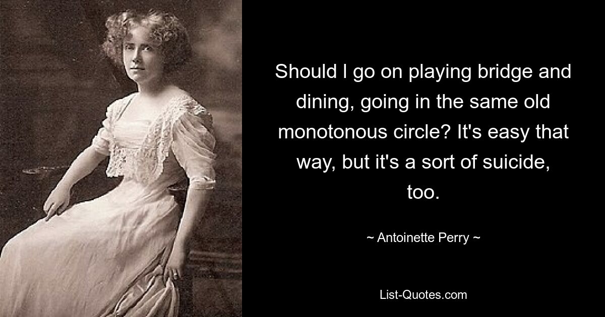 Should l go on playing bridge and dining, going in the same old monotonous circle? It's easy that way, but it's a sort of suicide, too. — © Antoinette Perry