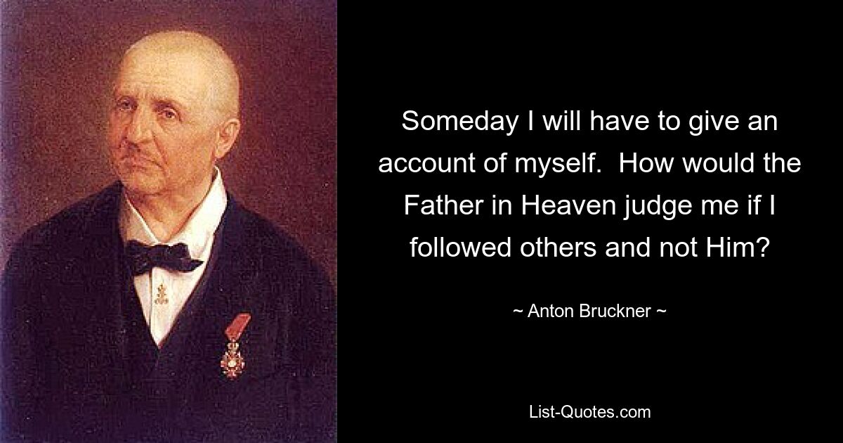 Someday I will have to give an account of myself.  How would the Father in Heaven judge me if I followed others and not Him? — © Anton Bruckner