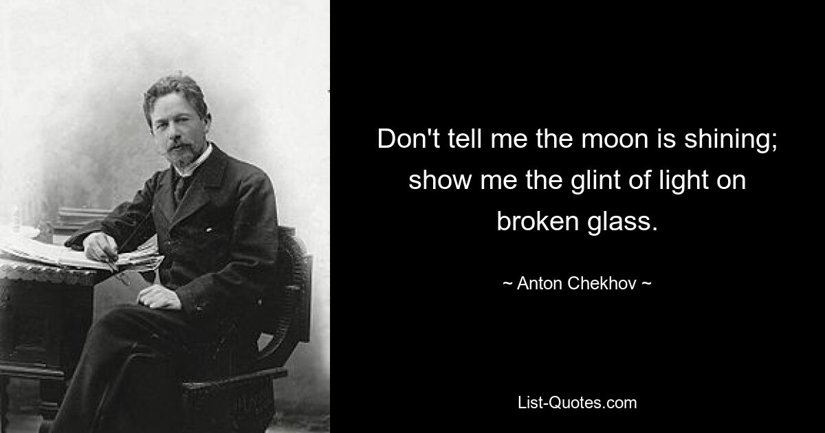 Don't tell me the moon is shining; show me the glint of light on broken glass. — © Anton Chekhov