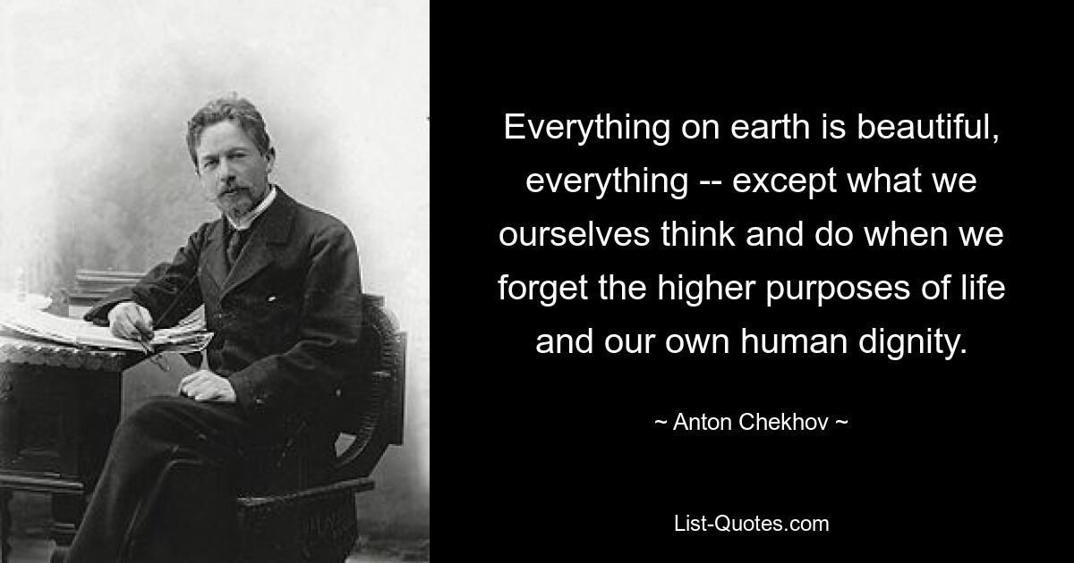 Everything on earth is beautiful, everything -- except what we ourselves think and do when we forget the higher purposes of life and our own human dignity. — © Anton Chekhov