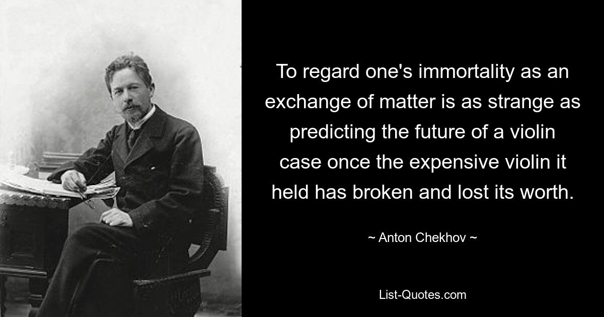 To regard one's immortality as an exchange of matter is as strange as predicting the future of a violin case once the expensive violin it held has broken and lost its worth. — © Anton Chekhov