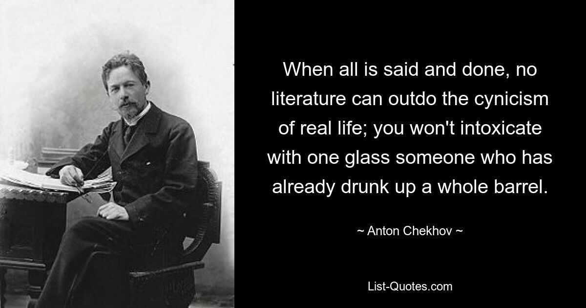 When all is said and done, no literature can outdo the cynicism of real life; you won't intoxicate with one glass someone who has already drunk up a whole barrel. — © Anton Chekhov