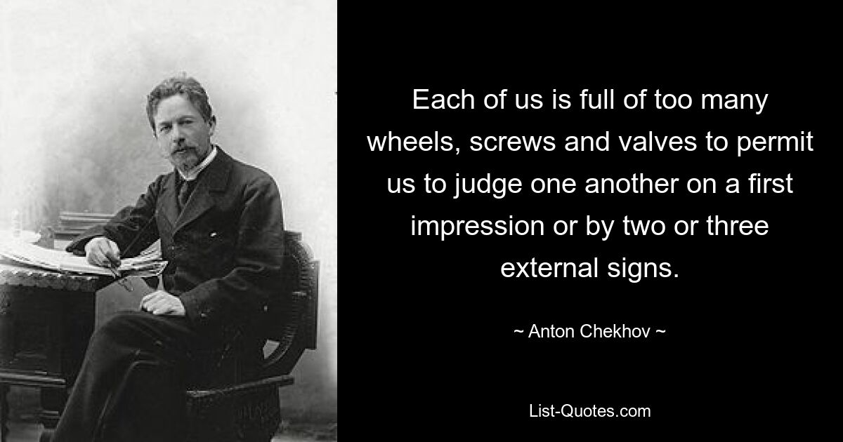 Each of us is full of too many wheels, screws and valves to permit us to judge one another on a first impression or by two or three external signs. — © Anton Chekhov