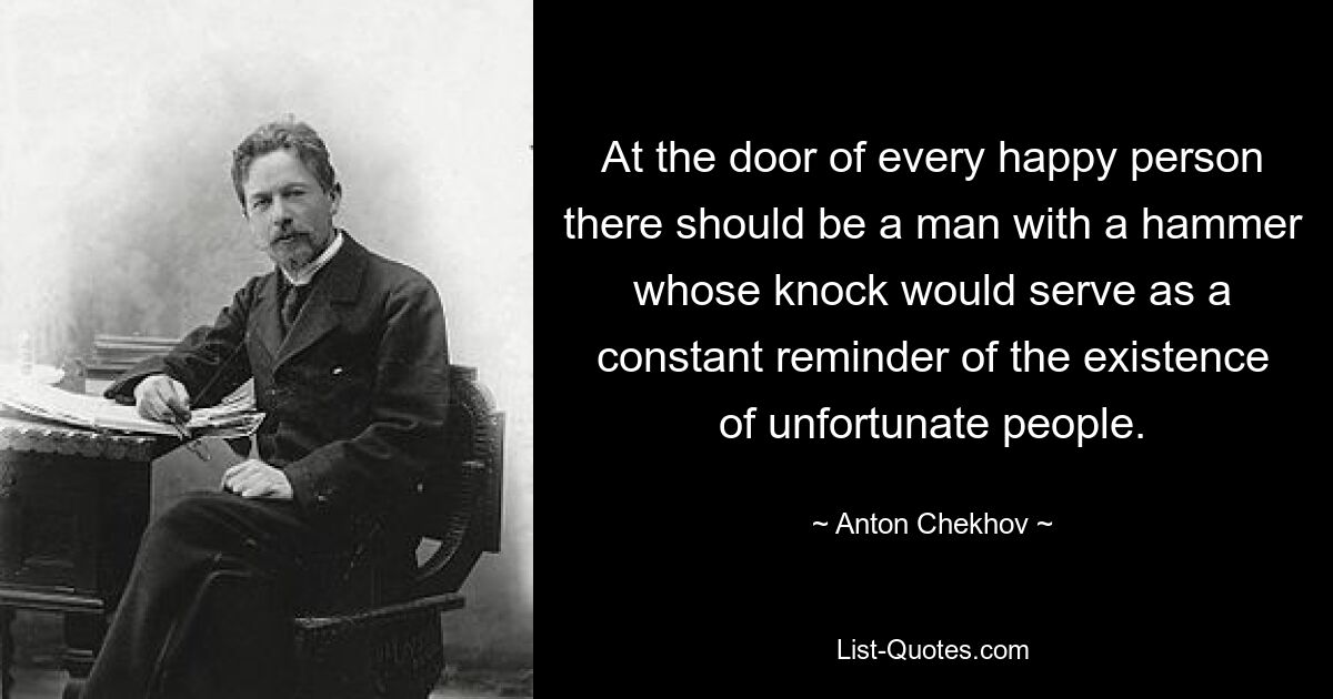 At the door of every happy person there should be a man with a hammer whose knock would serve as a constant reminder of the existence of unfortunate people. — © Anton Chekhov