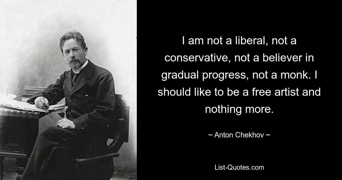 I am not a liberal, not a conservative, not a believer in gradual progress, not a monk. I should like to be a free artist and nothing more. — © Anton Chekhov