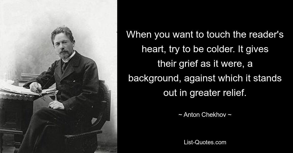 When you want to touch the reader's heart, try to be colder. It gives their grief as it were, a background, against which it stands out in greater relief. — © Anton Chekhov