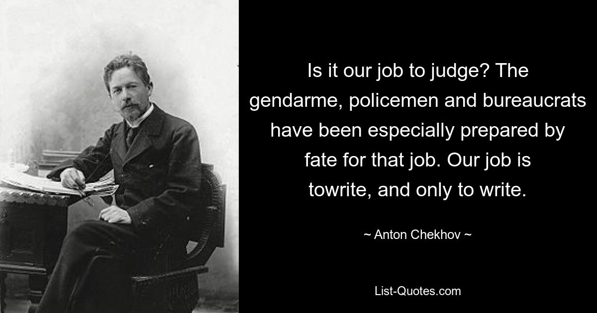 Is it our job to judge? The gendarme, policemen and bureaucrats have been especially prepared by fate for that job. Our job is towrite, and only to write. — © Anton Chekhov