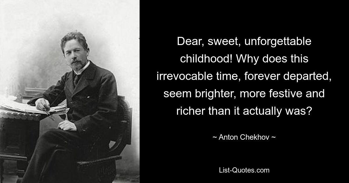 Dear, sweet, unforgettable childhood! Why does this irrevocable time, forever departed, seem brighter, more festive and richer than it actually was? — © Anton Chekhov