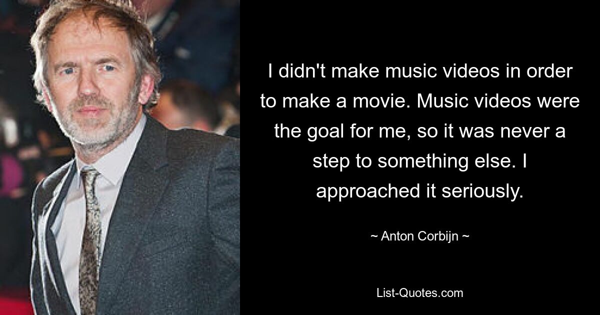 I didn't make music videos in order to make a movie. Music videos were the goal for me, so it was never a step to something else. I approached it seriously. — © Anton Corbijn